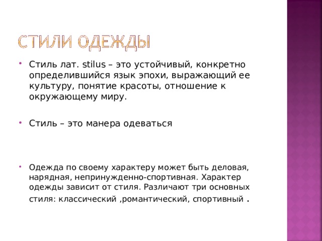 Стиль лат. stilus – это устойчивый, конкретно определившийся язык эпохи, выражающий ее культуру, понятие красоты, отношение к окружающему миру.  Стиль – это манера одеваться    Одежда по своему характеру может быть деловая, нарядная, непринужденно-спортивная. Характер одежды зависит от стиля. Различают три основных стиля: классический ,романтический, спортивный . 