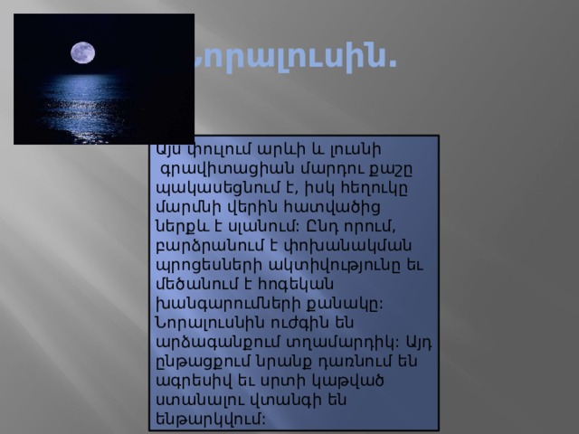 Նորալուսին. Այս փուլում արևի և լուսնի  գրավիտացիան մարդու քաշը պակասեցնում է, իսկ հեղուկը մարմնի վերին հատվածից ներքև է սլանում: Ընդ որում, բարձրանում է փոխանակման պրոցեսների ակտիվությունը եւ մեծանում է հոգեկան խանգարումների քանակը: Նորալուսնին ուժգին են արձագանքում տղամարդիկ: Այդ ընթացքում նրանք դառնում են ագրեսիվ եւ սրտի կաթված ստանալու վտանգի են ենթարկվում: 