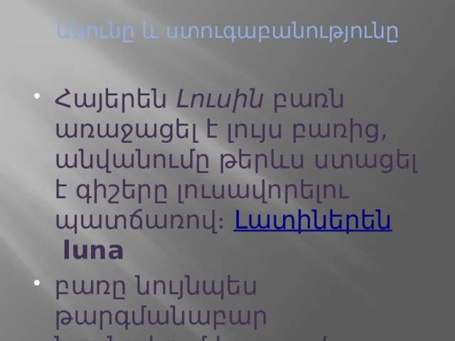 Անունը և ստուգաբանությունը   Հայերեն  Լուսին  բառն առաջացել է լույս բառից, անվանումը թերևս ստացել է գիշերը լուսավորելու պատճառով։  Լատիներեն   luna   բառը նույնպես թարգմանաբար նշանակում է  լուսավոր ։ 