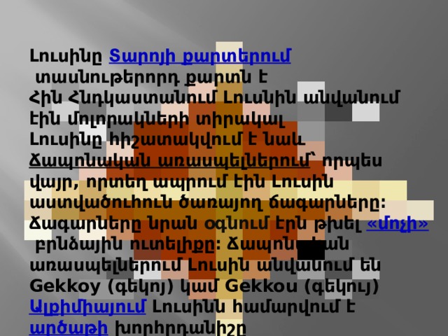Լուսինը  Տարոյի քարտերում  տասնութերորդ քարտն է Հին Հնդկաստանում Լուսնին անվանում էին մոլորակների տիրակալ Լուսինը հիշատակվում է նաև  Ճապոնական առասպելներում ՝ որպես վայր, որտեղ ապրում էին Լուսին աստվածուհուն ծառայող ճագարները։ Ճագարները նրան օգնում էրն թխել  «մոչի»  բրնձային ուտելիքը։ Ճապոնական առասպելներում Լուսին անվանում են Gekkoy (գեկոյ) կամ Gekkou (գեկույ) Ալքիմիայում   Լուսինն համարվում է  արծաթի  խորհրդանիշը 