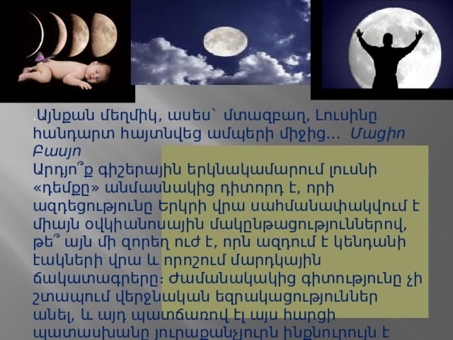 . Այնքան մեղմիկ, ասես` մտազբաղ, Լուսինը հանդարտ հայտնվեց ամպերի միջից...   Մացիո Բասյո Արդյո՞ք գիշերային երկնակամարում լուսնի «դեմքը» անմասնակից դիտորդ է, որի ազդեցությունը Երկրի վրա սահմանափակվում է միայն օվկիանոսային մակընթացություններով, թե՞ այն մի զորեղ ուժ է, որն ազդում է կենդանի էակների վրա և որոշում մարդկային ճակատագրերը։ Ժամանակակից գիտությունը չի շտապում վերջնական եզրակացություններ անել, և այդ պատճառով էլ այս հարցի պատասխանը յուրաքանչյուրն ինքնուրույն է փնտրում: 