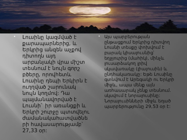 Լուսինը կազմված է քարապարներից, և Երկրից անզեն աչքով դիտողն այդ արբանյակի վրա միշտ տեսնում է նույն գորշ բծերը, որովհետև Լուսինը դեպի Երկիրն է ուղղված շարունակ նույն կողմով: Դա պայմանավորված է Լուսնի` իր առանցքի և Երկրի շուրջը պտտվելու ժամանակահատվածների հավասարությամբ՝ 27,33 օր: Այս պարբերության ընթացքում Երկրից դիտվող Լուսնի տեսքը փոխվում է բարակ կիսալուսնից՝ եղջյուրից (մահիկ), մինչև լուսարձակող լրիվ սկավառակը (լիալուսին) և ընդհակառակը: Եթե Լուսինը գտնվում է Արեգակի ու Երկրի միջև, ապա մենք այն առհասարակ չենք տեսնում. սկսվում է նորալուսինը: Նորալուսինների միջև եղած պարբերությունը 29,53 օր է:  