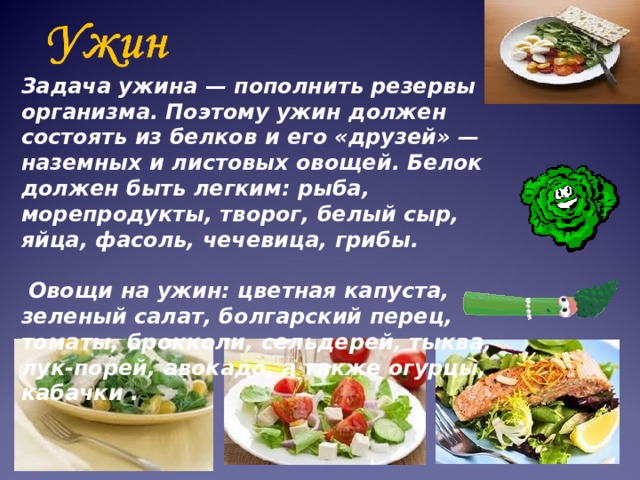 Задача ужина — пополнить резервы организма. Поэтому ужин должен состоять из белков и его «друзей» — наземных и листовых овощей. Белок должен быть легким: рыба, морепродукты, творог, белый сыр, яйца, фасоль, чечевица, грибы.    Овощи на ужин: цветная капуста, зеленый салат, болгарский перец, томаты, брокколи, сельдерей, тыква, лук-порей, авокадо, а также огурцы, кабачки .   