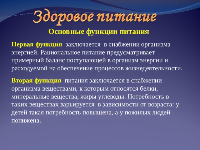  Основные функции питания Первая  функция  заключается в снабжении организма энергией. Рациональное питание предусматривает примерный баланс поступающей в организм энергии и расходуемой на обеспечение процессов жизнедеятельности. Вторая функция питания заключается в снабжении организма веществами, к которым относятся белки, минеральные вещества, жиры углеводы. Потребность в таких веществах варьируется в зависимости от возраста: у детей такая потребность повышена, а у пожилых людей понижена. 