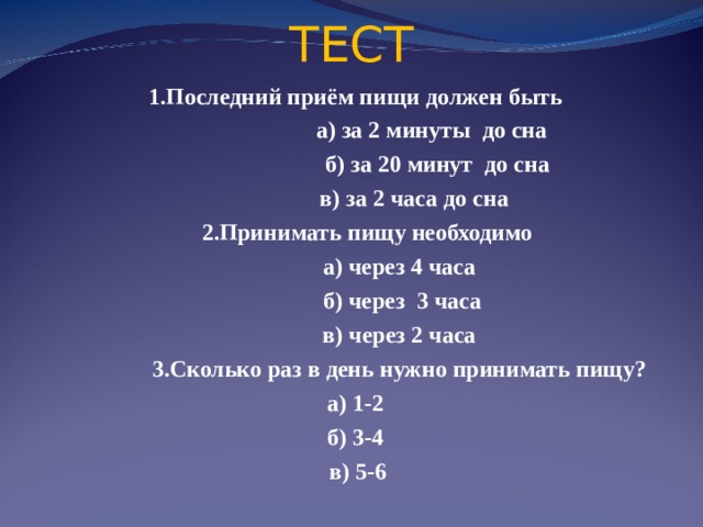 ТЕСТ 1.Последний приём пищи должен быть  а) за 2 минуты до сна   б) за 20 минут до сна   в) за 2 часа до сна   2.Принимать пищу необходимо  а) через 4 часа   б) через 3 часа  в) через 2 часа   3.Сколько раз в день нужно принимать пищу?  а) 1-2   б) 3-4   в) 5-6  