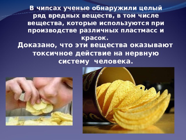 В чипсах ученые обнаружили целый ряд вредных веществ, в том числе вещества, которые используются при производстве различных пластмасс и красок.   Доказано, что эти вещества оказывают токсичное действие на нервную систему человека. 