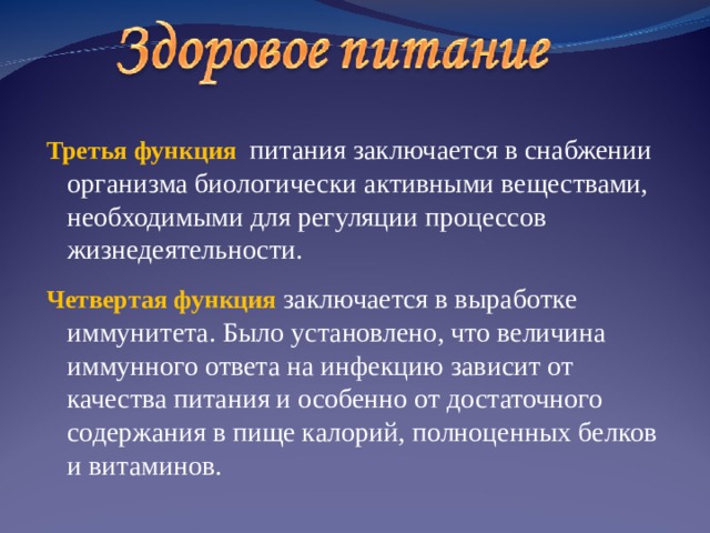 Третья  функция  питания заключается в снабжении организма биологически активными веществами, необходимыми для регуляции процессов жизнедеятельности. Четвертая функция заключается в выработке иммунитета. Было установлено, что величина иммунного ответа на инфекцию зависит от качества питания и особенно от достаточного содержания в пище калорий, полноценных белков и витаминов.  