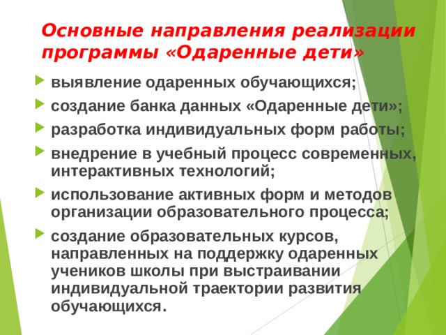 Основные направления реализации программы «Одаренные дети»   выявление одаренных обучающихся; создание банка данных «Одаренные дети»; разработка индивидуальных форм работы; внедрение в учебный процесс современных, интерактивных технологий; использование активных форм и методов организации образовательного процесса; создание образовательных курсов, направленных на поддержку одаренных учеников школы при выстраивании индивидуальной траектории развития обучающихся.  