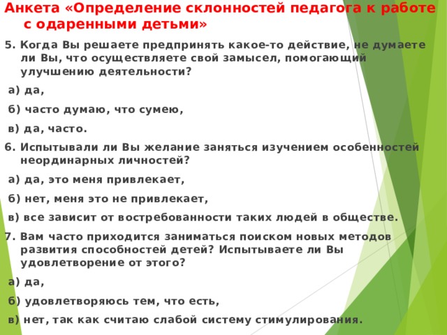 Анкета «Определение склонностей педагога к работе с одаренными детьми» 5. Когда Вы решаете предпринять какое-то действие, не думаете ли Вы, что осуществляете свой замысел, помогающий улучшению деятельности?  а) да,  б) часто думаю, что сумею,  в) да, часто. 6. Испытывали ли Вы желание заняться изучением особенностей неординарных личностей?  а) да, это меня привлекает,  б) нет, меня это не привлекает,  в) все зависит от востребованности таких людей в обществе. 7. Вам часто приходится заниматься поиском новых методов развития способностей детей? Испытываете ли Вы удовлетворение от этого?  а) да,  б) удовлетворяюсь тем, что есть,  в) нет, так как считаю слабой систему стимулирования. 