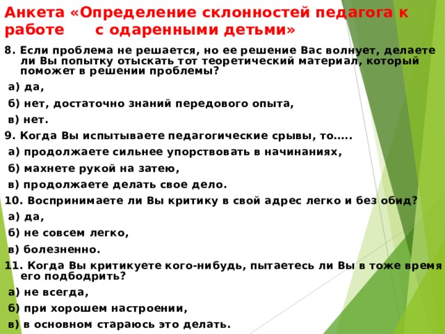 Анкета «Определение склонностей педагога к работе с одаренными детьми» 8. Если проблема не решается, но ее решение Вас волнует, делаете ли Вы попытку отыскать тот теоретический материал, который поможет в решении проблемы?  а) да,  б) нет, достаточно знаний передового опыта,  в) нет. 9. Когда Вы испытываете педагогические срывы, то…..  а) продолжаете сильнее упорствовать в начинаниях,  б) махнете рукой на затею,  в) продолжаете делать свое дело. 10. Воспринимаете ли Вы критику в свой адрес легко и без обид?  а) да,  б) не совсем легко,  в) болезненно. 11. Когда Вы критикуете кого-нибудь, пытаетесь ли Вы в тоже время его подбодрить?  а) не всегда,  б) при хорошем настроении,  в) в основном стараюсь это делать.   