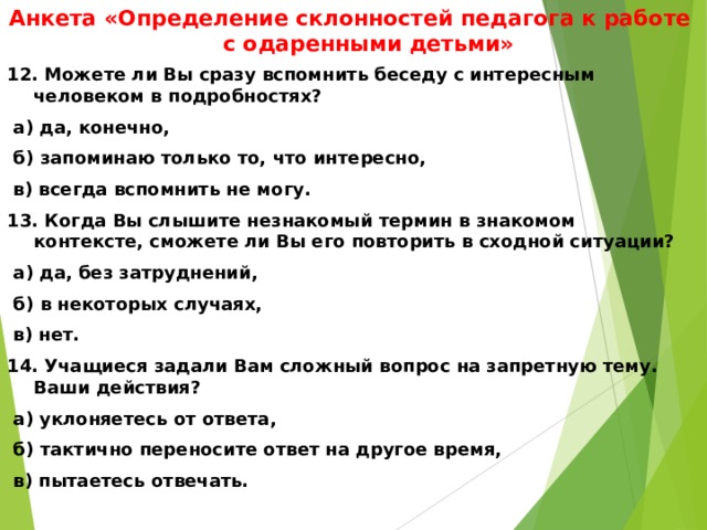 Анкета «Определение склонностей педагога к работе с одаренными детьми» 12. Можете ли Вы сразу вспомнить беседу с интересным человеком в подробностях?  а) да, конечно,  б) запоминаю только то, что интересно,  в) всегда вспомнить не могу. 13. Когда Вы слышите незнакомый термин в знакомом контексте, сможете ли Вы его повторить в сходной ситуации?  а) да, без затруднений,  б) в некоторых случаях,  в) нет. 14. Учащиеся задали Вам сложный вопрос на запретную тему. Ваши действия?  а) уклоняетесь от ответа,  б) тактично переносите ответ на другое время,  в) пытаетесь отвечать.  