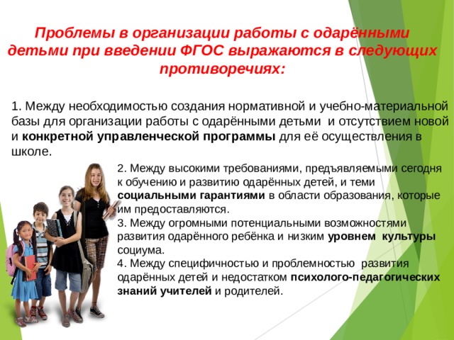 Проблемы в организации работы с одарёнными детьми при введении ФГОС выражаются в следующих противоречиях:   1. Между необходимостью создания нормативной и учебно-материальной базы для организации работы с одарёнными детьми и отсутствием новой и конкретной управленческой программы для её осуществления в школе.  2. Между высокими требованиями, предъявляемыми сегодня к обучению и развитию одарённых детей, и теми социальными гарантиями в области образования, которые им предоставляются.  3. Между огромными потенциальными возможностями развития одарённого ребёнка и низким уровнем культуры социума.  4. Между специфичностью и проблемностью развития одарённых детей и недостатком психолого-педагогических знаний учителей и родителей.          