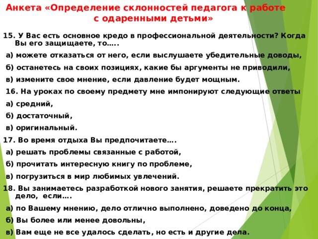 Анкета «Определение склонностей педагога к работе с одаренными детьми» 15. У Вас есть основное кредо в профессиональной деятельности? Когда Вы его защищаете, то…..  а) можете отказаться от него, если выслушаете убедительные доводы,  б) останетесь на своих позициях, какие бы аргументы не приводили,  в) измените свое мнение, если давление будет мощным.   16. На уроках по своему предмету мне импонируют следующие ответы  а) средний,  б) достаточный,  в) оригинальный. 17. Во время отдыха Вы предпочитаете….  а) решать проблемы связанные с работой,  б) прочитать интересную книгу по проблеме,  в) погрузиться в мир любимых увлечений. 18. Вы занимаетесь разработкой нового занятия, решаете прекратить это дело, если….  а) по Вашему мнению, дело отлично выполнено, доведено до конца,  б) Вы более или менее довольны,  в) Вам еще не все удалось сделать, но есть и другие дела.  