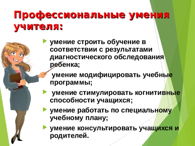 Профессиональные умения учителя: умение строить обучение в соответствии с результатами диагностического обследования ребенка;  умение модифицировать учебные программы;  умение стимулировать когнитивные способности учащихся; умение работать по специальному учебному плану; умение консультировать учащихся и родителей. 