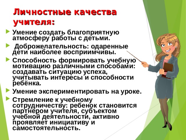 Личностные качества учителя:   Умение создать благоприятную атмосферу работы с детьми.  Доброжелательность: одаренные дети наиболее восприимчивы. Способность формировать учебную мотивацию различными способами: создавать ситуацию успеха, учитывать интересы и способности ребёнка. Умение экспериментировать на уроке. Стремление к учебному сотрудничеству: ребенок становится партнёром учителя, субъектом учебной деятельности, активно проявляет инициативу и самостоятельность. 