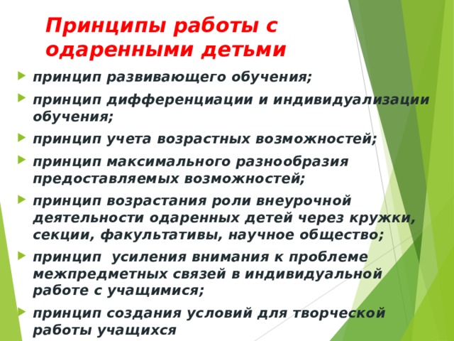 Принципы работы с одаренными детьми принцип развивающего обучения; принцип дифференциации и индивидуализации обучения; принцип учета возрастных возможностей; принцип максимального разнообразия предоставляемых возможностей; принцип возрастания роли внеурочной деятельности одаренных детей через кружки, секции, факультативы, научное общество; принцип усиления внимания к проблеме межпредметных связей в индивидуальной работе с учащимися; принцип создания условий для творческой работы учащихся 