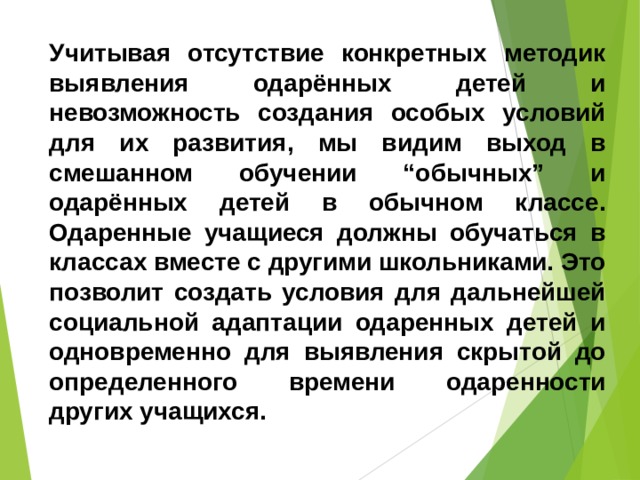 Учитывая отсутствие конкретных методик выявления одарённых детей и невозможность создания особых условий для их развития, мы видим выход в смешанном обучении “обычных” и одарённых детей в обычном классе. Одаренные учащиеся должны обучаться в классах вместе с другими школьниками. Это позволит создать условия для дальнейшей социальной адаптации одаренных детей и одновременно для выявления скрытой до определенного времени одаренности других учащихся. 