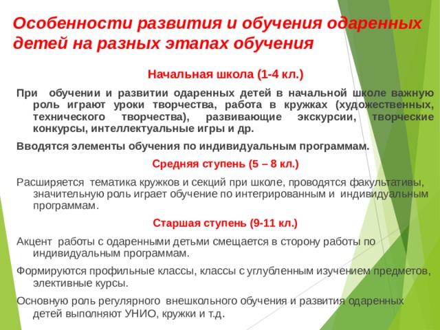 Особенности развития и обучения одаренных детей на разных этапах обучения Начальная школа (1-4 кл.) При обучении и развитии одаренных детей в начальной школе важную роль играют уроки творчества, работа в кружках (художественных, технического творчества), развивающие экскурсии, творческие конкурсы, интеллектуальные игры и др. Вводятся элементы обучения по индивидуальным программам. Средняя ступень (5 – 8 кл.) Расширяется тематика кружков и секций при школе, проводятся факультативы, значительную роль играет обучение по интегрированным и индивидуальным программам. Старшая ступень (9-11 кл.) Акцент работы с одаренными детьми смещается в сторону работы по индивидуальным программам. Формируются профильные классы, классы с углубленным изучением предметов, элективные курсы. Основную роль регулярного внешкольного обучения и развития одаренных детей выполняют УНИО, кружки и т.д . 