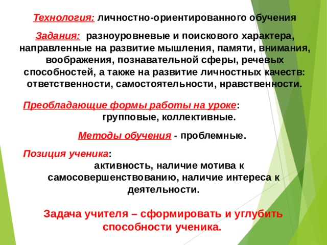 Технология:  личностно-ориентированного обучения Задания:  разноуровневые и поискового характера, направленные на развитие мышления, памяти, внимания, воображения, познавательной сферы, речевых способностей, а также на развитие личностных качеств: ответственности, самостоятельности, нравственности . Преобладающие формы работы на уроке : групповые, коллективные. Методы обучения  - проблемные. Позиция ученика : активность, наличие мотива к самосовершенствованию, наличие интереса к деятельности. Задача учителя – сформировать и углубить способности ученика. 