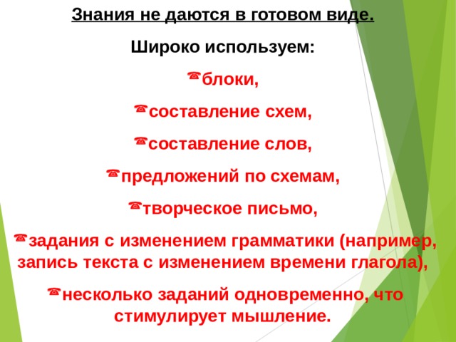 Знания не даются в готовом виде.  Широко используем: блоки, составление схем, составление слов, предложений по схемам, творческое письмо, задания с изменением грамматики (например, запись текста с изменением времени глагола), несколько заданий одновременно, что стимулирует мышление. 