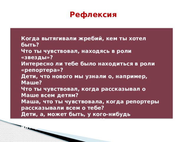 Рефлексия  Когда вытягивали жребий, кем ты хотел быть? Что ты чувствовал, находясь в роли «звезды»? Интересно ли тебе было находиться в роли «репортера»? Дети, что нового мы узнали о, например, Маше? Что ты чувствовал, когда рассказывал о Маше всем детям? Маша, что ты чувствовала, когда репортеры рассказывали всем о тебе? Дети, а, может быть, у кого-нибудь изменилось отношение к Маше после интервью с ней? 