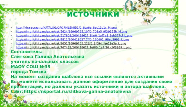 источники http:// kira-scrap.ru/KATALOG/OFORMLENIE/1/0_8ca6e_8ec13c1c_M.png https:// img-fotki.yandex.ru/get/5624/16969765.10f/0_704a5_9f39355b_M.png https:// img-fotki.yandex.ru/get/517808/200418627.1fa/0_1af7a8_1eb377cf_L.png https:// img-fotki.yandex.ru/get/4811/200418627.7f/0_120401_98eb3993_L.png https:// img-fotki.yandex.ru/get/9651/16969765.228/0_8f094_fee12e5a_L.png  https:// img-fotki.yandex.ru/get/767483/200418627.1e8/0_1a7f26_c0f8939_L.png  Составитель: Слиткова Галина Анатольевна учитель начальных классов МАОУ СОШ №35 города Томска На момент создания шаблона все ссылки являются активными Вы можете использовать данное оформление для создания своих презентаций, но должны указать источники и автора шаблона. Сайт:https://nsportal.ru/slitkova-galina-anatolevna 