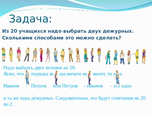 Задача: Из 20 учащихся надо выбрать двух дежурных. Сколькими способами это можно сделать?  Надо выбрать двух человек из 20. Ясно, что от порядка выбора ничего не зависит, то есть Иванов - Петров или Петров - Иванов - это одна и та же пара дежурных. Следовательно, это будут сочетания из 20 по 2. 