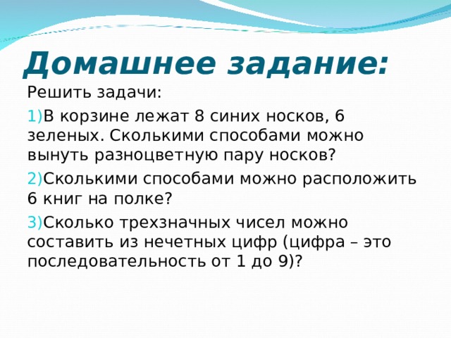 Домашнее задание: Решить задачи: В корзине лежат 8 синих носков, 6 зеленых. Сколькими способами можно вынуть разноцветную пару носков? Сколькими способами можно расположить 6 книг на полке? Сколько трехзначных чисел можно составить из нечетных цифр (цифра – это последовательность от 1 до 9)?   