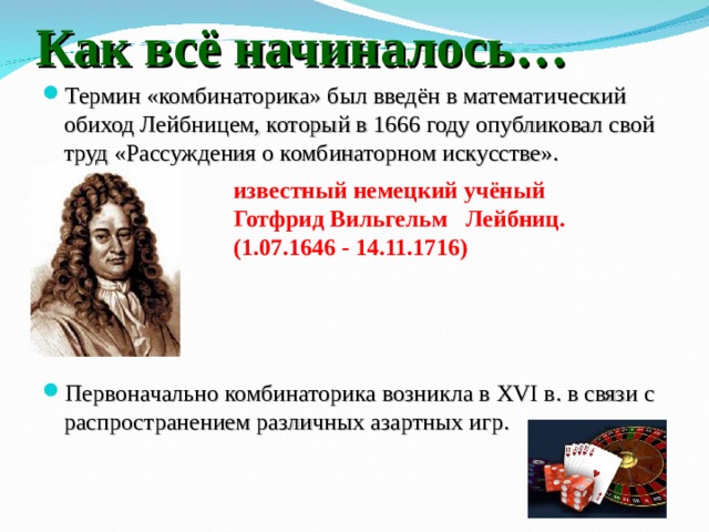 Как всё начиналось… Термин «комбинаторика» был введён в математический обиход Лейбницем, который в 1666 году опубликовал свой труд «Рассуждения о комбинаторном искусстве».       Первоначально комбинаторика возникла в XVI в. в связи с распространением различных азартных игр.  известный немецкий учёный Готфрид Вильгельм  Лейбниц. (1.07.1646 - 14.11.1716)  