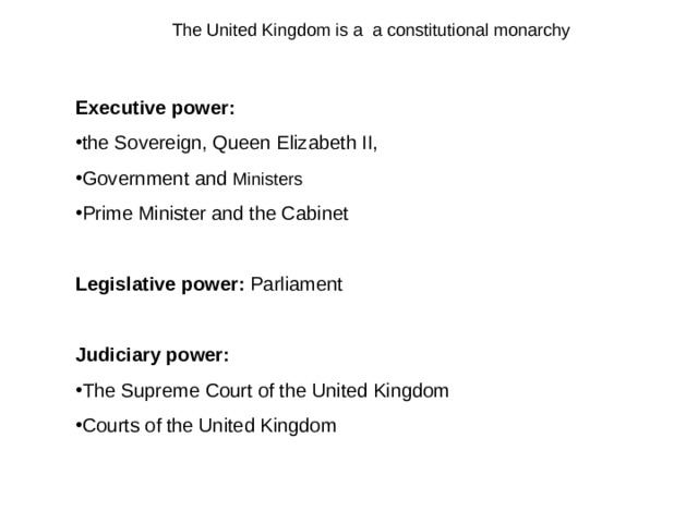 The United Kingdom is a a constitutional monarchy Executive power :  the Sovereign, Queen Elizabeth II , Government and Ministers   Prime Minister and the Cabinet  L egislative power :  Parliament  Judiciary power : The Supreme Court of the United Kingdom Courts of the United Kingdom 