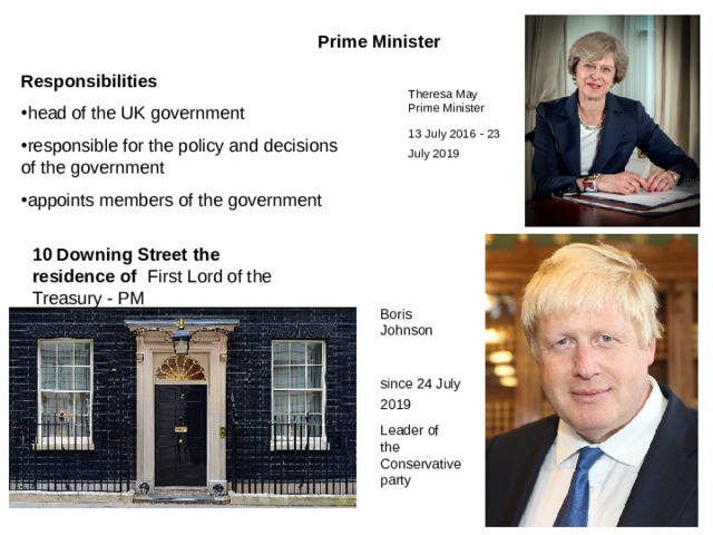 Prime Minister  Responsibilities head of the UK government responsible for the policy and decisions of the government appoints members of the government Theresa May Prime Minister 13 July 2016 - 2 3 July 2019  10 Downing Street the residence of First Lord of the Treasury - PM Boris Johnson since 24 July 2019  L eader of  the Conservative party 