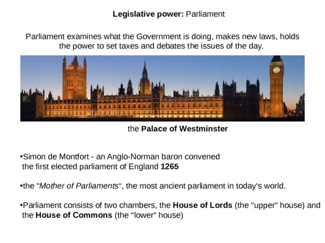 L egislative power :  Parliament Parliament examines what the Government is doing, makes new laws, holds the power to set taxes and debates the issues of the day. the Palace of Westminster Simon de Montfort - an Anglo-Norman baron convened  the first elected parliament of England 1265  the 