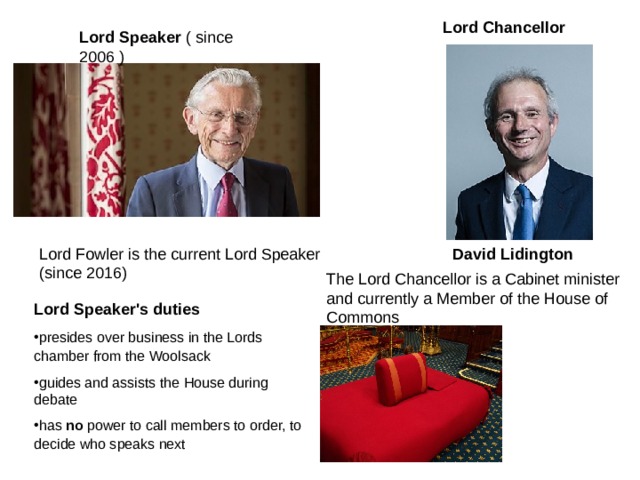 Lord Chancellor  Lord Speaker  ( since 2006 ) Lord Fowler is the current Lord Speaker (since 2016) David Lidington  The Lord Chancellor is a Cabinet minister and currently a Member of the House of Commons Lord Speaker's duties presid es over business in the Lords chamber from the Woolsack  guides and assists the House during debate has no power to call members to order, to decide who speaks next   