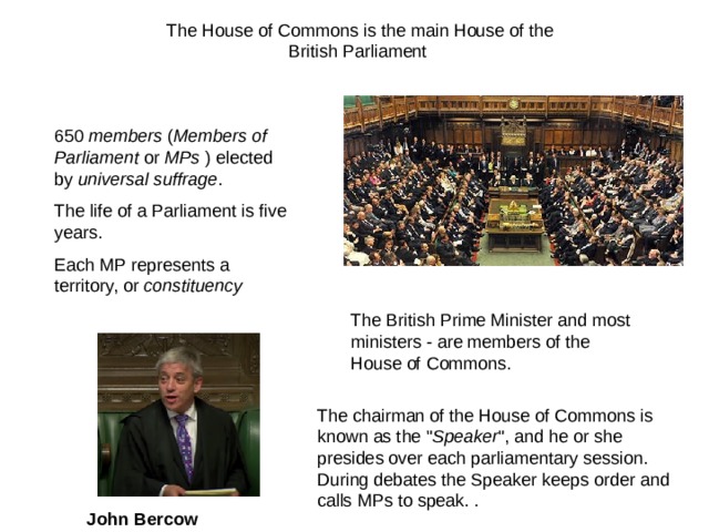 The House of Commons is the main House of the British Parliament 650 members ( Members of Parliament or MPs ) elected by universal suffrage . The life of a Parliament is five years. Each MP represents a territory, or constituency T he British Prime Minister and most ministers - are members of the House of Commons. The chairman of the House of Commons is known as the 