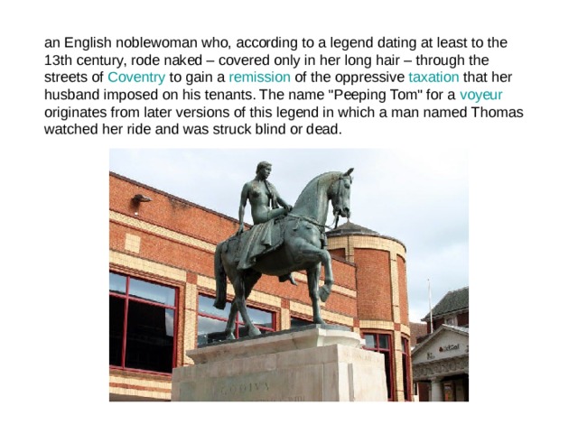 an English noblewoman who, according to a legend dating at least to the 13th century, rode naked – covered only in her long hair – through the streets of Coventry to gain a remission of the oppressive taxation that her husband imposed on his tenants. The name 