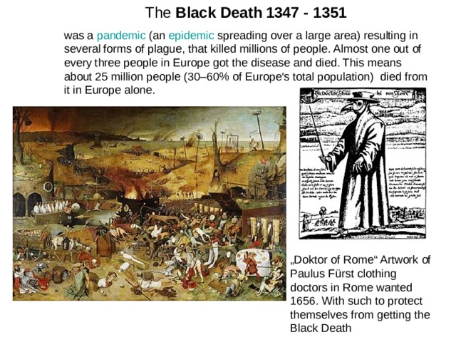 The Black Death  1347 - 1351 was a pandemic (an epidemic spreading over a large area) resulting in several forms of plague, that killed millions of people. Almost one out of every three people in Europe got the disease and died. This means about 25 million people (30–60% of Europe's total population) died from it in Europe alone. „ Doktor of Rome“ Artwork of Paulus Fürst clothing doctors in Rome wanted 1656. With such to protect themselves from getting the Black Death 