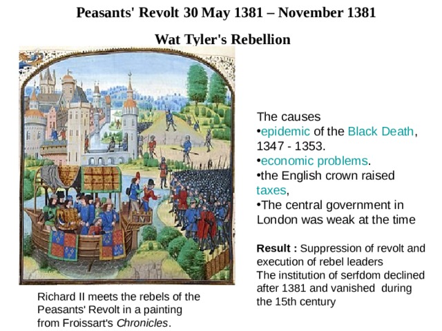 Peasants' Revolt 30 May 1381 – November 1381 Wat Tyler's Rebellion  The causes epidemic of the Black  Death , 1347 - 1353. economic  problems . the English crown raised taxes , The central government in London was weak at the time  Result : Suppression of revolt and execution of rebel leaders The institution of serfdom declined after 1381 and vanished d uring the 15th century Richard II meets the rebels of the Peasants' Revolt in a painting from Froissart's Chronicles . 