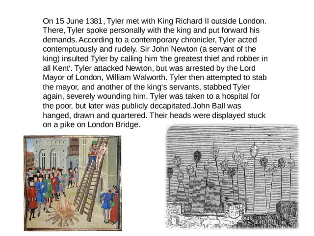 On 15 June 1381, Tyler met with King Richard II outside London. There, Tyler spoke personally with the king and put forward his demands. According to a contemporary chronicler, Tyler acted contemptuously and rudely. Sir John Newton (a servant of the king) insulted Tyler by calling him 'the greatest thief and robber in all Kent'. Tyler attacked Newton, but was arrested by the Lord Mayor of London, William Walworth. Tyler then attempted to stab the mayor, and another of the king's servants, stabbed Tyler again, severely wounding him. Tyler was taken to a hospital for the poor, but later was publicly decapitated.John Ball was hanged, drawn and quartered. Their heads were displayed stuck on a pike on London Bridge. 