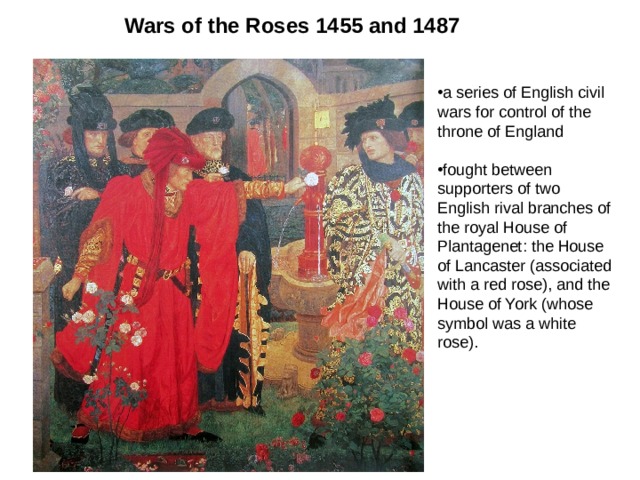 Wars of the Roses 1455 and 1487  a series of English civil wars for control of the throne of England  fought between supporters of two English rival branches of the royal House of Plantagenet: the House of Lancaster (associated with a red rose), and the House of York (whose symbol was a white rose). 