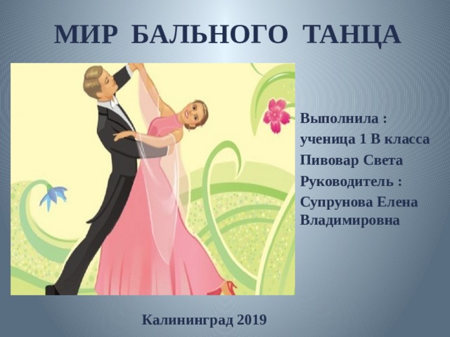 МИР БАЛЬНОГО ТАНЦА Выполнила : ученица 1 В класса Пивовар Света Руководитель : Супрунова Елена Владимировна  Калининград 2019 