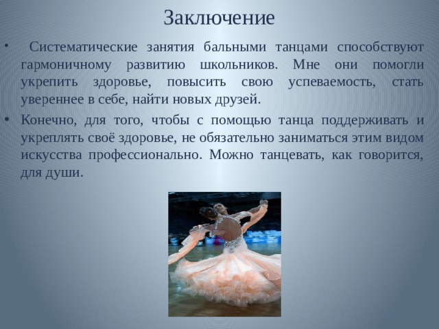 Заключение  Систематические занятия бальными танцами способствуют гармоничному развитию школьников. Мне они помогли укрепить здоровье, повысить свою успеваемость, стать увереннее в себе, найти новых друзей. Конечно, для того, чтобы с помощью танца поддерживать и укреплять своё здоровье, не обязательно заниматься этим видом искусства профессионально. Можно танцевать, как говорится, для души. 