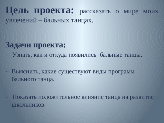 Цель проекта: рассказать о мире моих увлечений – бальных танцах. Задачи проекта: - Узнать, как и откуда появились бальные танцы.   Выяснить, какие существуют виды программ бального танца. - Показать положительное влияние танца на развитие школьников.      