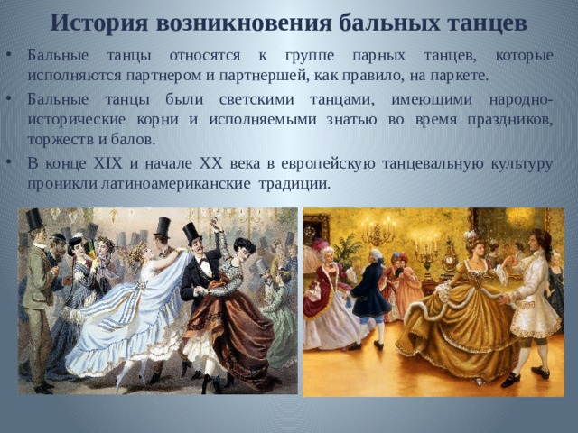 История возникновения бальных танцев Бальные танцы относятся к группе парных танцев, которые исполняются партнером и партнершей, как правило, на паркете. Бальные танцы были светскими танцами, имеющими народно-исторические корни и исполняемыми знатью во время праздников, торжеств и балов. В конце XIX и начале XX века в европейскую танцевальную культуру проникли латиноамериканские традиции. 