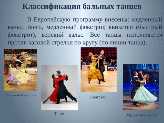 Классификация бальных танцев  В Европейскую программу внесены: медленный вальс, танго, медленный фокстрот, квикстеп (быстрый фокстрот), венский вальс. Все танцы исполняются против часовой стрелки по кругу (по линии танца). Медленный фокстрот Квикстеп Танго Медленный вальс 