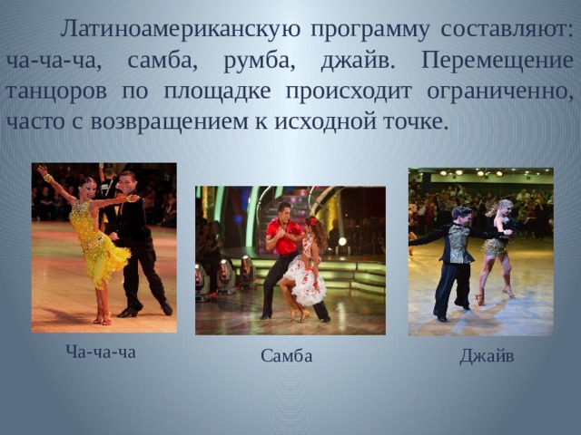  Латиноамериканскую программу составляют: ча-ча-ча, самба, румба, джайв. Перемещение танцоров по площадке происходит ограниченно, часто с возвращением к исходной точке. Ча-ча-ча Самба Джайв 