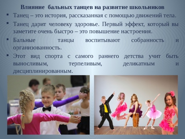Влияние бальных танцев на развитие школьников Танец – это история, рассказанная с помощью движений тела. Танец дарит человеку здоровье. Первый эффект, который вы заметите очень быстро – это повышение настроения. Бальные танцы воспитывают собранность и организованность. Этот вид спорта с самого раннего детства учит быть выносливым, терпеливым, деликатным и дисциплинированным. 