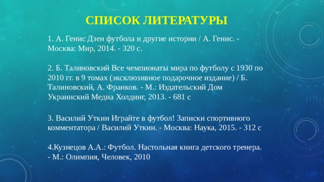 Список литературы 1. А. Генис Дзен футбола и другие истории / А. Генис. - Москва: Мир, 2014. - 320 c. 2. Б. Талиновский Все чемпионаты мира по футболу с 1930 по 2010 гг. в 9 томах (эксклюзивное подарочное издание) / Б. Талиновский, А. Франков. - М.: Издательский Дом Украинский Медиа Холдинг, 2013. - 681 c 3. Василий Уткин Играйте в футбол! Записки спортивного комментатора / Василий Уткин. - Москва: Наука, 2015. - 312 c 4.Кузнецов А.А.: Футбол. Настольная книга детского тренера. - М.: Олимпия, Человек, 2010 