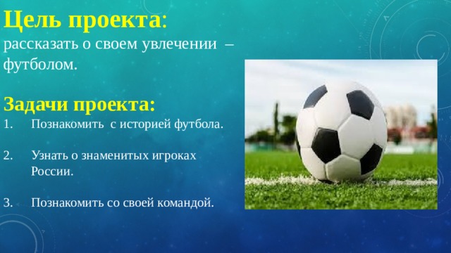 Цель проекта :  рассказать о своем увлечении – футболом. Задачи проекта: Познакомить с историей футбола. Узнать о знаменитых игроках России. Познакомить со своей командой. 