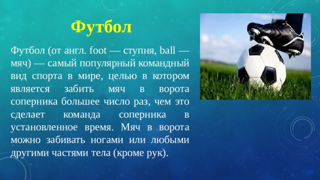 Футбол Футбол (от англ. foot — ступня, ball — мяч) — самый популярный командный вид спорта в мире, целью в котором является забить мяч в ворота соперника большее число раз, чем это сделает команда соперника в установленное время. Мяч в ворота можно забивать ногами или любыми другими частями тела (кроме рук). 