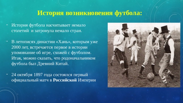 История возникновения футбола: История футбола насчитывает немало столетий и затронула немало стран. В летописях династии «Хань», которым уже 2000 лет, встречается первое в истории упоминание об игре, схожей с футболом. Итак, можно сказать, что родоначальником футбола был Древний Китай. 24 октября 1897 года состоялся первый официальный матч в  Российской  Империи 